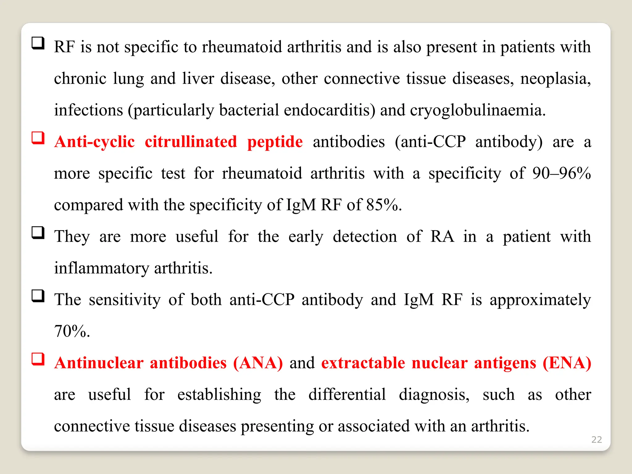 22
 RF is not specific to rheumatoid arthritis and is also present in patients with
chronic lung and liver disease, other connective tissue diseases, neoplasia,
infections (particularly bacterial endocarditis) and cryoglobulinaemia.
 Anti-cyclic citrullinated peptide antibodies (anti-CCP antibody) are a
more specific test for rheumatoid arthritis with a specificity of 90–96%
compared with the specificity of IgM RF of 85%.
 They are more useful for the early detection of RA in a patient with
inflammatory arthritis.
 The sensitivity of both anti-CCP antibody and IgM RF is approximately
70%.
 Antinuclear antibodies (ANA) and extractable nuclear antigens (ENA)
are useful for establishing the differential diagnosis, such as other
connective tissue diseases presenting or associated with an arthritis.
 