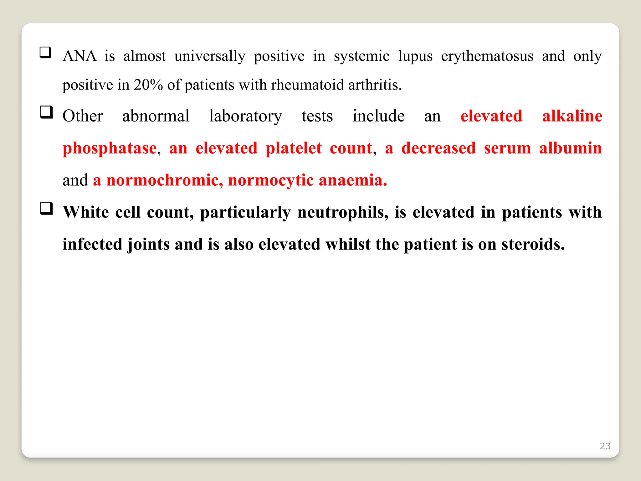 23
 ANA is almost universally positive in systemic lupus erythematosus and only
positive in 20% of patients with rheumatoid arthritis.
 Other abnormal laboratory tests include an elevated alkaline
phosphatase, an elevated platelet count, a decreased serum albumin
and a normochromic, normocytic anaemia.
 White cell count, particularly neutrophils, is elevated in patients with
infected joints and is also elevated whilst the patient is on steroids.
 