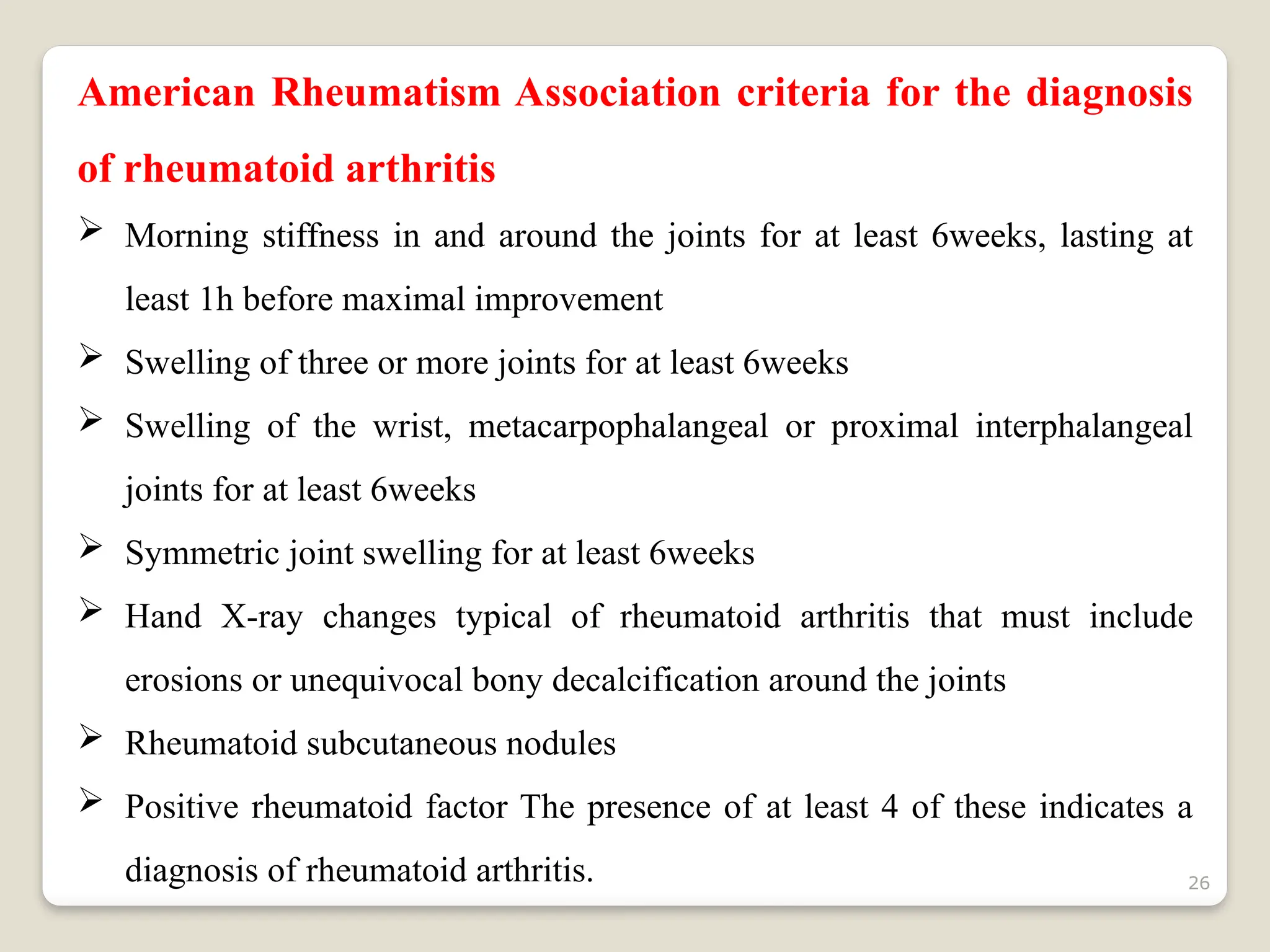 26
American Rheumatism Association criteria for the diagnosis
of rheumatoid arthritis
 Morning stiffness in and around the joints for at least 6weeks, lasting at
least 1h before maximal improvement
 Swelling of three or more joints for at least 6weeks
 Swelling of the wrist, metacarpophalangeal or proximal interphalangeal
joints for at least 6weeks
 Symmetric joint swelling for at least 6weeks
 Hand X-ray changes typical of rheumatoid arthritis that must include
erosions or unequivocal bony decalcification around the joints
 Rheumatoid subcutaneous nodules
 Positive rheumatoid factor The presence of at least 4 of these indicates a
diagnosis of rheumatoid arthritis.
 