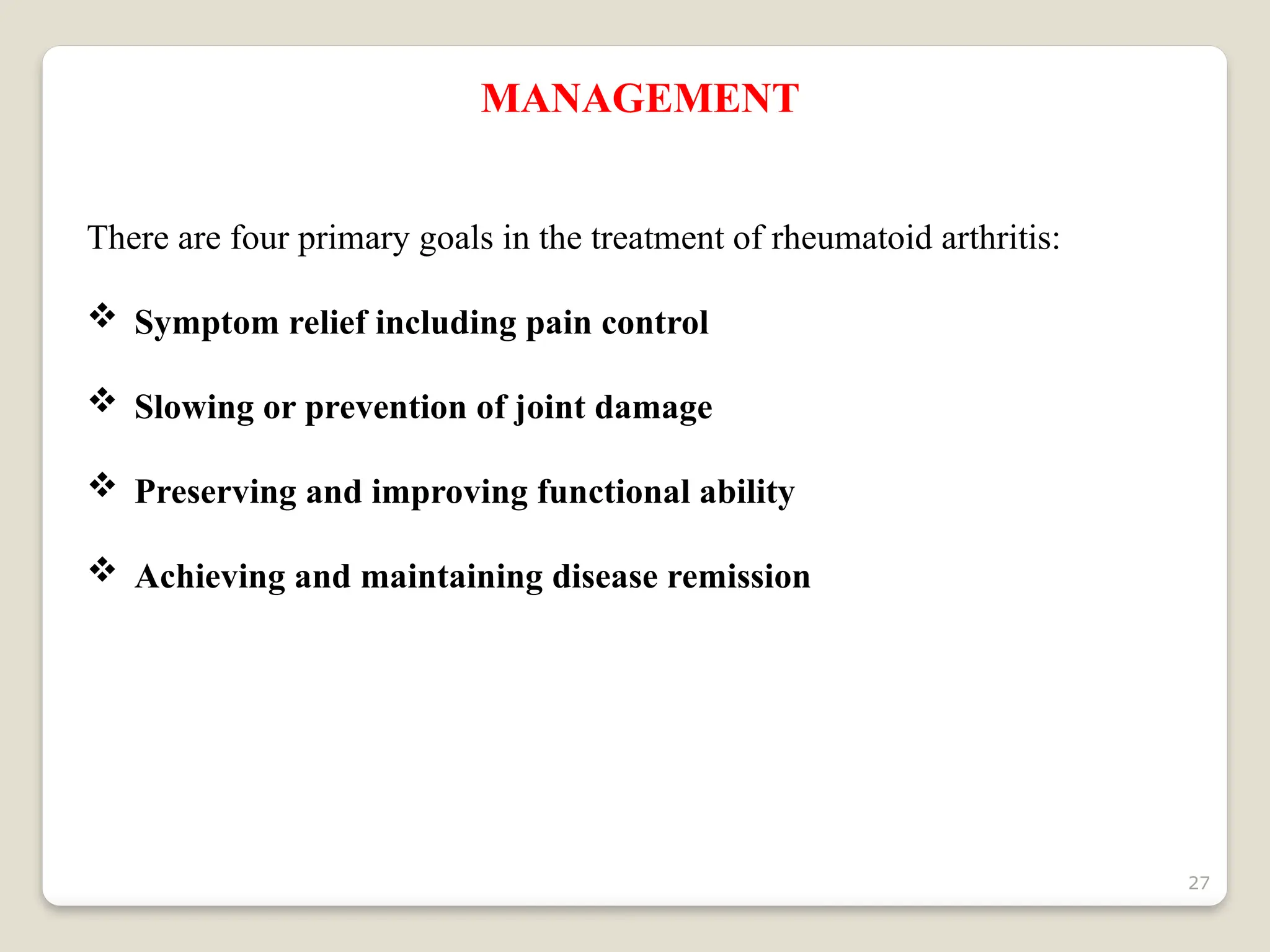 27
MANAGEMENT
There are four primary goals in the treatment of rheumatoid arthritis:
 Symptom relief including pain control
 Slowing or prevention of joint damage
 Preserving and improving functional ability
 Achieving and maintaining disease remission
 