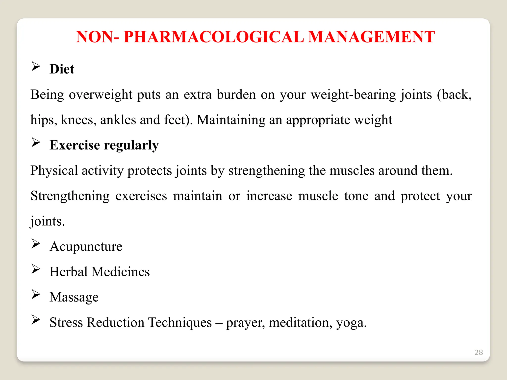 28
NON- PHARMACOLOGICAL MANAGEMENT
 Diet
Being overweight puts an extra burden on your weight-bearing joints (back,
hips, knees, ankles and feet). Maintaining an appropriate weight
 Exercise regularly
Physical activity protects joints by strengthening the muscles around them.
Strengthening exercises maintain or increase muscle tone and protect your
joints.
 Acupuncture
 Herbal Medicines
 Massage
 Stress Reduction Techniques – prayer, meditation, yoga.
 