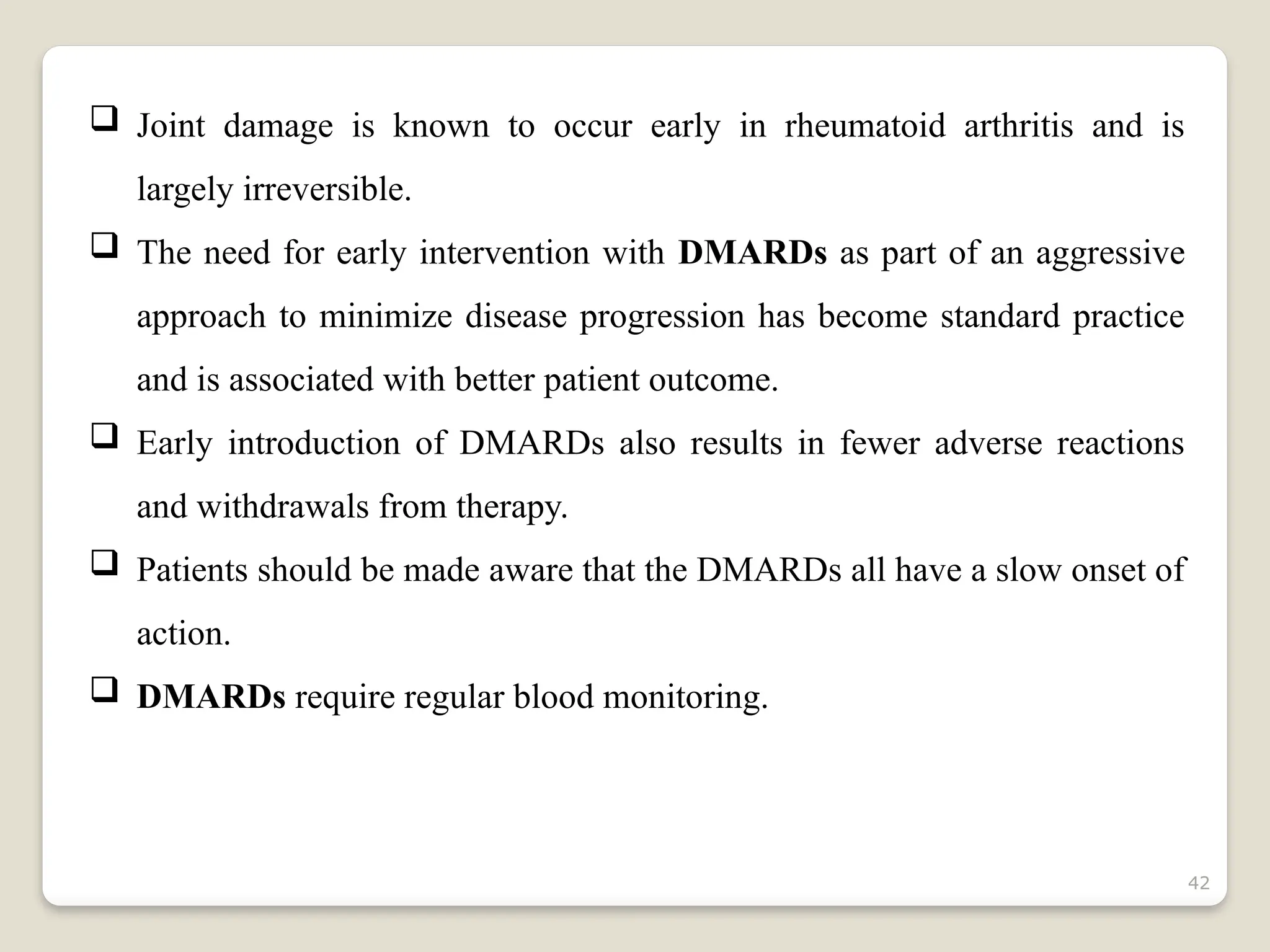 42
 Joint damage is known to occur early in rheumatoid arthritis and is
largely irreversible.
 The need for early intervention with DMARDs as part of an aggressive
approach to minimize disease progression has become standard practice
and is associated with better patient outcome.
 Early introduction of DMARDs also results in fewer adverse reactions
and withdrawals from therapy.
 Patients should be made aware that the DMARDs all have a slow onset of
action.
 DMARDs require regular blood monitoring.
 