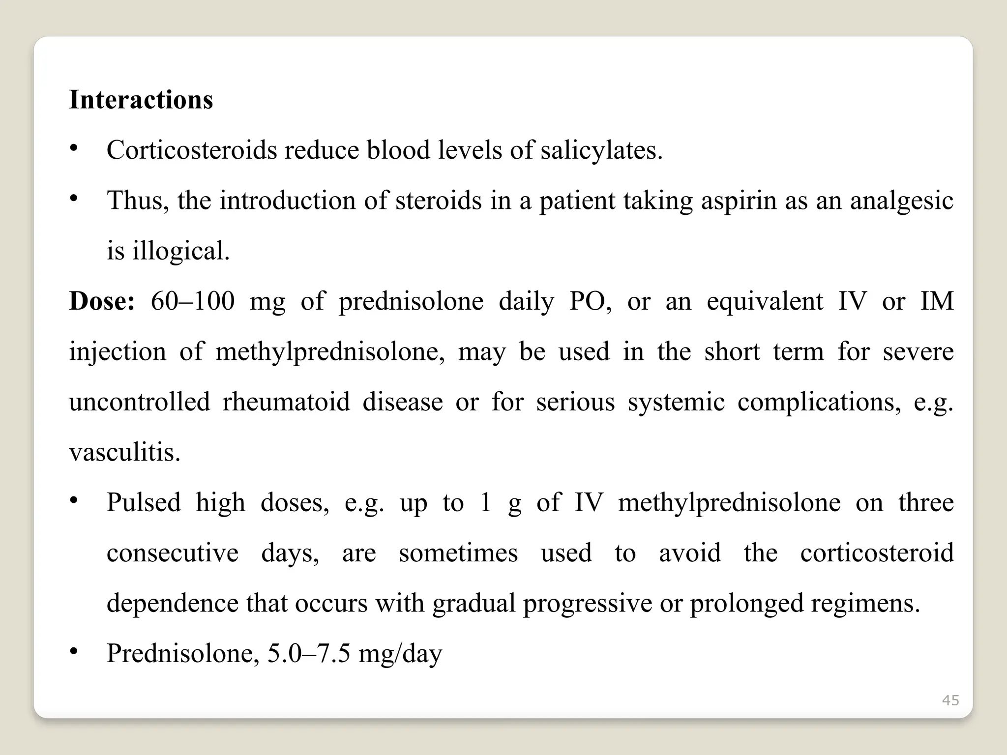 45
Interactions
• Corticosteroids reduce blood levels of salicylates.
• Thus, the introduction of steroids in a patient taking aspirin as an analgesic
is illogical.
Dose: 60–100 mg of prednisolone daily PO, or an equivalent IV or IM
injection of methylprednisolone, may be used in the short term for severe
uncontrolled rheumatoid disease or for serious systemic complications, e.g.
vasculitis.
• Pulsed high doses, e.g. up to 1 g of IV methylprednisolone on three
consecutive days, are sometimes used to avoid the corticosteroid
dependence that occurs with gradual progressive or prolonged regimens.
• Prednisolone, 5.0–7.5 mg/day
 