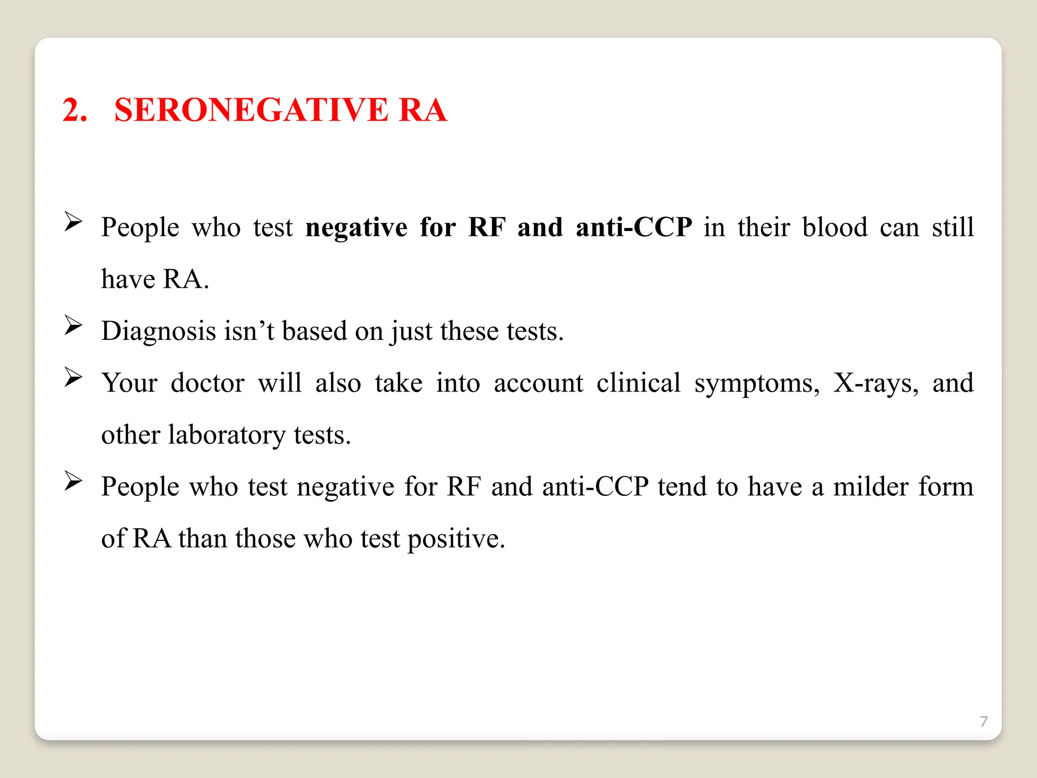 7
2. SERONEGATIVE RA
 People who test negative for RF and anti-CCP in their blood can still
have RA.
 Diagnosis isn’t based on just these tests.
 Your doctor will also take into account clinical symptoms, X-rays, and
other laboratory tests.
 People who test negative for RF and anti-CCP tend to have a milder form
of RA than those who test positive.
 