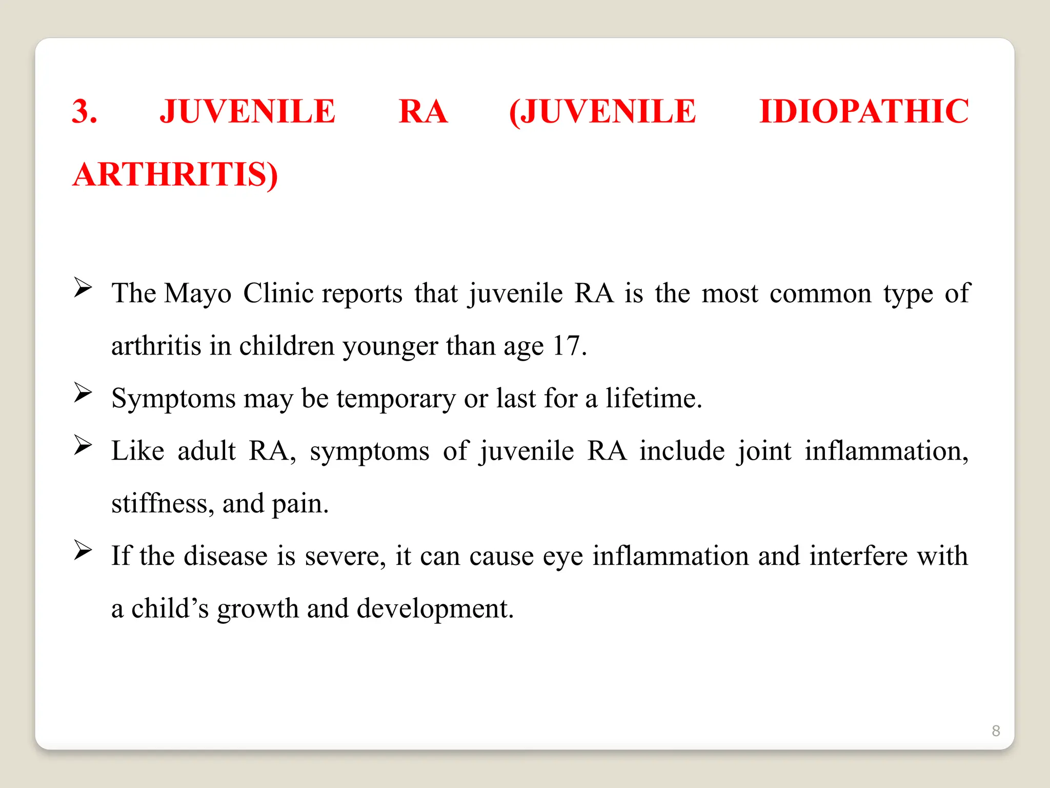 8
3. JUVENILE RA (JUVENILE IDIOPATHIC
ARTHRITIS)
 The Mayo Clinic reports that juvenile RA is the most common type of
arthritis in children younger than age 17.
 Symptoms may be temporary or last for a lifetime.
 Like adult RA, symptoms of juvenile RA include joint inflammation,
stiffness, and pain.
 If the disease is severe, it can cause eye inflammation and interfere with
a child’s growth and development.
 