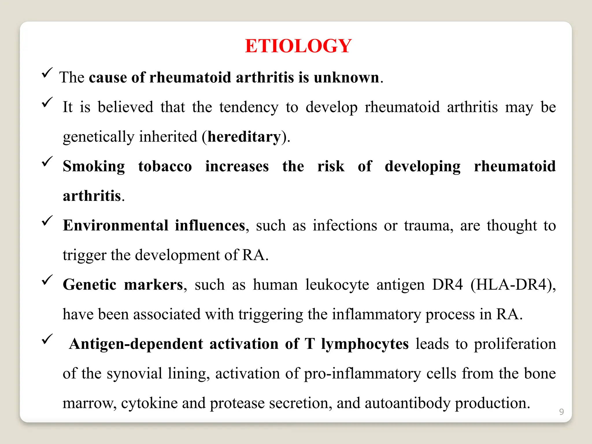 9
ETIOLOGY
 The cause of rheumatoid arthritis is unknown.
 It is believed that the tendency to develop rheumatoid arthritis may be
genetically inherited (hereditary).
 Smoking tobacco increases the risk of developing rheumatoid
arthritis.
 Environmental influences, such as infections or trauma, are thought to
trigger the development of RA.
 Genetic markers, such as human leukocyte antigen DR4 (HLA-DR4),
have been associated with triggering the inflammatory process in RA.
 Antigen-dependent activation of T lymphocytes leads to proliferation
of the synovial lining, activation of pro-inflammatory cells from the bone
marrow, cytokine and protease secretion, and autoantibody production.
 