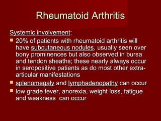 Rheumatoid ArthritisRheumatoid Arthritis
Systemic involvementSystemic involvement::
 20% of patients with rheumatoid arthritis will20% of patients with rheumatoid arthritis will
havehave subcutaneous nodulessubcutaneous nodules, usually seen over, usually seen over
bony prominences but also observed in bursabony prominences but also observed in bursa
and tendon sheaths; these nearly always occurand tendon sheaths; these nearly always occur
in seropositive patients as do most other extra-in seropositive patients as do most other extra-
articular manifestationsarticular manifestations
 splenomegalysplenomegaly andand lymphadenopathylymphadenopathy can occurcan occur
 low grade fever, anorexia, weight loss, fatiguelow grade fever, anorexia, weight loss, fatigue
and weakness can occurand weakness can occur
 