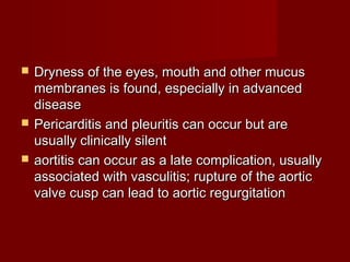  Dryness of the eyes, mouth and other mucusDryness of the eyes, mouth and other mucus
membranes is found, especially in advancedmembranes is found, especially in advanced
diseasedisease
 Pericarditis and pleuritis can occur but arePericarditis and pleuritis can occur but are
usually clinically silentusually clinically silent
 aortitis can occur as a late complication, usuallyaortitis can occur as a late complication, usually
associated with vasculitis; rupture of the aorticassociated with vasculitis; rupture of the aortic
valve cusp can lead to aortic regurgitationvalve cusp can lead to aortic regurgitation
 