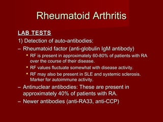 Rheumatoid ArthritisRheumatoid Arthritis
LAB TESTSLAB TESTS
1) Detection of auto-antibodies:1) Detection of auto-antibodies:
– Rheumatoid factor (anti-globulin IgM antibody)Rheumatoid factor (anti-globulin IgM antibody)
 RF is present in approximately 60-80% of patients with RARF is present in approximately 60-80% of patients with RA
over the course of their disease.over the course of their disease.
 RF values fluctuate somewhat with disease activity.RF values fluctuate somewhat with disease activity.
 RF may also be present in SLE and systemic sclerosis.RF may also be present in SLE and systemic sclerosis.
Marker for autoimmune activity.Marker for autoimmune activity.
– Antinuclear antibodies: These are present inAntinuclear antibodies: These are present in
approximately 40% of patients with RA.approximately 40% of patients with RA.
– Newer antibodies (anti-RA33, anti-CCP)Newer antibodies (anti-RA33, anti-CCP)
 
