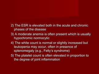 2) The ESR is elevated both in the acute and chronic2) The ESR is elevated both in the acute and chronic
phases of the diseasephases of the disease
3) A moderate anemia is often present which is usually3) A moderate anemia is often present which is usually
hypochromic normocytichypochromic normocytic
4) The white count is normal or slightly increased but4) The white count is normal or slightly increased but
leukopenia may occur, often in presence ofleukopenia may occur, often in presence of
splenomegaly (e.g., Felty’s syndrome)splenomegaly (e.g., Felty’s syndrome)
5) The platelet count is often elevated in proportion to5) The platelet count is often elevated in proportion to
the degree of joint inflammationthe degree of joint inflammation
 
