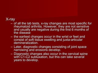 X-rayX-ray
– of all the lab tests, x-ray changes are most specific forof all the lab tests, x-ray changes are most specific for
rheumatoid arthritis. However, they are not sensitiverheumatoid arthritis. However, they are not sensitive
and usually are negative during the first 6 months ofand usually are negative during the first 6 months of
the diseasethe disease
– the earliest changes occur in the wrist or feet andthe earliest changes occur in the wrist or feet and
consist of soft tissue swelling and juxta-articularconsist of soft tissue swelling and juxta-articular
demineralization.demineralization.
– Later, diagnostic changes consisting of joint spaceLater, diagnostic changes consisting of joint space
narrowing and erosions develop.narrowing and erosions develop.
– Diagnostic changes also occur in the cervical spineDiagnostic changes also occur in the cervical spine
with C1-C2 subluxation, but this can take severalwith C1-C2 subluxation, but this can take several
years to develop.years to develop.
 