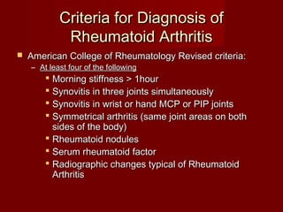 Criteria for Diagnosis ofCriteria for Diagnosis of
Rheumatoid ArthritisRheumatoid Arthritis
 American College of Rheumatology Revised criteria:American College of Rheumatology Revised criteria:
– At least four of the followingAt least four of the following
 Morning stiffness > 1hourMorning stiffness > 1hour
 Synovitis in three joints simultaneouslySynovitis in three joints simultaneously
 Synovitis in wrist or hand MCP or PIP jointsSynovitis in wrist or hand MCP or PIP joints
 Symmetrical arthritis (same joint areas on bothSymmetrical arthritis (same joint areas on both
sides of the body)sides of the body)
 Rheumatoid nodulesRheumatoid nodules
 Serum rheumatoid factorSerum rheumatoid factor
 Radiographic changes typical of RheumatoidRadiographic changes typical of Rheumatoid
ArthritisArthritis
 