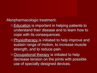 -Nonpharmacologic treatment:-Nonpharmacologic treatment:
o EducationEducation is important in helping patients tois important in helping patients to
understand their disease and to learn how tounderstand their disease and to learn how to
cope with its consequences.cope with its consequences.
o PhysiotherapyPhysiotherapy is initiated to help improve andis initiated to help improve and
sustain range of motion, to increase musclesustain range of motion, to increase muscle
strength, and to reduce pain.strength, and to reduce pain.
o Occupational therapyOccupational therapy is initiated to helpis initiated to help
decrease tension on the joints with possibledecrease tension on the joints with possible
use of specially designed devices.use of specially designed devices.
 