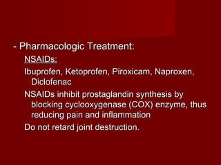 - Pharmacologic Treatment:- Pharmacologic Treatment:
NSAIDs:NSAIDs:
Ibuprofen, Ketoprofen, Piroxicam, Naproxen,Ibuprofen, Ketoprofen, Piroxicam, Naproxen,
DiclofenacDiclofenac
NSAIDs inhibit prostaglandin synthesis byNSAIDs inhibit prostaglandin synthesis by
blocking cyclooxygenase (COX) enzyme, thusblocking cyclooxygenase (COX) enzyme, thus
reducing pain and inflammationreducing pain and inflammation
Do not retard joint destruction.Do not retard joint destruction.
 