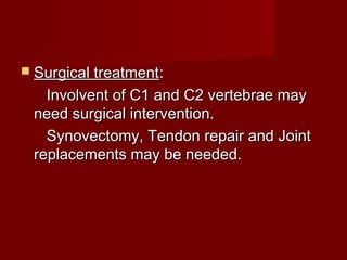  Surgical treatmentSurgical treatment::
Involvent of C1 and C2 vertebrae mayInvolvent of C1 and C2 vertebrae may
need surgical intervention.need surgical intervention.
Synovectomy, Tendon repair and JointSynovectomy, Tendon repair and Joint
replacements may be needed.replacements may be needed.
 