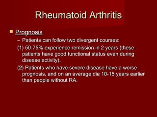 Rheumatoid ArthritisRheumatoid Arthritis
 PrognosisPrognosis
– Patients can follow two divergent courses:Patients can follow two divergent courses:
(1) 50-75% experience remission in 2 years (these(1) 50-75% experience remission in 2 years (these
patients have good functional status even duringpatients have good functional status even during
disease activity).disease activity).
(2) Patients who have severe disease have a worse(2) Patients who have severe disease have a worse
prognosis, and on an average die 10-15 years earlierprognosis, and on an average die 10-15 years earlier
than people without RA.than people without RA.
 