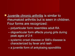  Juvenile chronic arthritisJuvenile chronic arthritis is similar tois similar to
rheumatoid arthritis but is seen in children.rheumatoid arthritis but is seen in children.
Four forms are recognized:Four forms are recognized:
– polyarticular form resembles adult RApolyarticular form resembles adult RA
– oligoarticular form affects young girls duringoligoarticular form affects young girls during
peak ages of 2-4peak ages of 2-4
– systemic onset disease or Still’s disease issystemic onset disease or Still’s disease is
characterized by fever and rashcharacterized by fever and rash
– a juvenile form of ankylosing spondilitisa juvenile form of ankylosing spondilitis
 