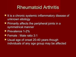 Rheumatoid ArthritisRheumatoid Arthritis
 It is a chronic systemic inflammatory disease ofIt is a chronic systemic inflammatory disease of
unknown etiologyunknown etiology
 Primarily affects the peripheral joints in aPrimarily affects the peripheral joints in a
symmetrical mannersymmetrical manner
 Prevalence 1-2%Prevalence 1-2%
 Female : Male ratio 3:1Female : Male ratio 3:1
 Usual age of onset 20-40 years thoughUsual age of onset 20-40 years though
individuals of any age group may be affectedindividuals of any age group may be affected
 