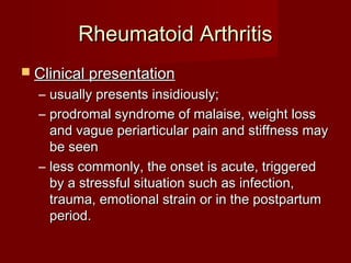 Rheumatoid ArthritisRheumatoid Arthritis
 Clinical presentationClinical presentation
– usually presents insidiously;usually presents insidiously;
– prodromal syndrome of malaise, weight lossprodromal syndrome of malaise, weight loss
and vague periarticular pain and stiffness mayand vague periarticular pain and stiffness may
be seenbe seen
– less commonly, the onset is acute, triggeredless commonly, the onset is acute, triggered
by a stressful situation such as infection,by a stressful situation such as infection,
trauma, emotional strain or in the postpartumtrauma, emotional strain or in the postpartum
period.period.
 