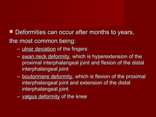  Deformities can occur after months to years,Deformities can occur after months to years,
the most common being:the most common being:
– ulnar deviationulnar deviation of the fingersof the fingers
– swan neck deformityswan neck deformity, which is hyperextension of the, which is hyperextension of the
proximal interphalangeal joint and flexion of the distalproximal interphalangeal joint and flexion of the distal
interphalangeal jointinterphalangeal joint
– boutonniere deformityboutonniere deformity, which is flexion of the proximal, which is flexion of the proximal
interphalangeal joint and extension of the distalinterphalangeal joint and extension of the distal
interphalangeal jointinterphalangeal joint
– valgus deformityvalgus deformity of the kneeof the knee
 