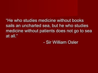 ““He who studies medicine without booksHe who studies medicine without books
sails an uncharted sea, but he who studiessails an uncharted sea, but he who studies
medicine without patients does not go to seamedicine without patients does not go to sea
at all.”at all.”
- Sir William Osler- Sir William Osler
 
