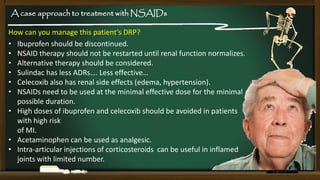 A case approach to treatment with NSAIDs

How can you manage this patient’s DRP?
• Ibuprofen should be discontinued.
• NSAID therapy should not be restarted until renal function normalizes.
• Alternative therapy should be considered.
• Sulindac has less ADRs…. Less effective…
• Celecoxib also has renal side effects (edema, hypertension).
• NSAIDs need to be used at the minimal effective dose for the minimal
possible duration.
• High doses of ibuprofen and celecoxib should be avoided in patients
with high risk
of MI.
• Acetaminophen can be used as analgesic.
• Intra-articular injections of corticosteroids can be useful in inflamed
joints with limited number.

 