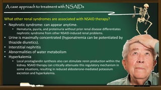 A case approach to treatment with NSAIDs

What other renal syndromes are associated with NSAID therapy?
• Nephrotic syndrome: can appear anytime.
• Hematuria, pyuria, and proteinuria without prior renal disease differentiates
nephrotic syndrome from other NSAID-induced renal problems.

• Urine is maximally concentrated (hyponatremia can be potentiated by
thiazide diuretics).
• Interstitial nephritis
• Abnormalities of water metabolism
• Hyperkalemia
• Local prostaglandin synthesis also can stimulate renin production within the
kidney. NSAID therapy can critically attenuate this regulatory mechanism in
some situations, resulting in reduced aldosterone-mediated potassium
excretion and hyperkalemia.

 