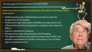 A case approach to treatment with NSAIDs
What instructions should be provided to a RA patient receiving a NSAID
prescription?

• NSAID provides pain relief but does not slow or stop the
progression of the disease.
• Moderate to high daily doses of NSAIDs are required for antiinflammatory activity, as opposed to analgesic and antipyretic
effects.
• Aspirin is sensitive to moisture.
• Recognize the signs and symptoms of GI bleeding.
• The patient should be instructed to contact their health care
provider immediately for further instructions if any of these
signs or symptoms occur.

 