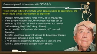 A case approach to treatment with NSAIDs
Treatment was initiated with HCQ. What dosages would be appropriate, and
when should clinical improvement be expected?

• Dosages for HCQ generally range from 2 to 6.5 mg/kg/day.
• If the patient responds well, the maintenance dose can be
reduced by 50% and the medication continued at a dose of
200 to 400 mg/day (155–310 mg of base).
• About two-thirds of patients who tolerate HCQ respond
favorably.
• Benefits usually are apparent within 2 to 4 months of therapy,
but can vary between 1 and 6 months.
• 37% of patients discontinued HCQ within a year and 54%
within 2 years primarily owing to lack of efficacy.

 