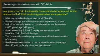 A case approach to treatment with NSAIDs
How great is the risk of retinopathy from antimalarials when used for the
treatment of RA? What monitoring parameters are appropriate?

• HCQ seems to be the least toxic of all DMARDs.
• Retinal damage and subsequent visual impairment, is rare.
• Risk of retinopathy seems to correlate with cumulative dose
(>800 g) and age (>70 years).
• Doses exceeding 6.0 to 6.5 mg/kg are associated with
increased risk of retinal damage.
• The retinopathy can be progressive even after discontinuation
of the drug.
• Baseline eye examination is not required in patients younger
than 40 with no family history of eye disease.

 
