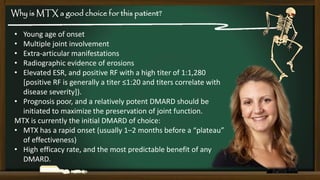 Why is MTX a good choice for this patient?
•
•
•
•
•

Young age of onset
Multiple joint involvement
Extra-articular manifestations
Radiographic evidence of erosions
Elevated ESR, and positive RF with a high titer of 1:1,280
[positive RF is generally a titer ≤1:20 and titers correlate with
disease severity]).
• Prognosis poor, and a relatively potent DMARD should be
initiated to maximize the preservation of joint function.
MTX is currently the initial DMARD of choice:
• MTX has a rapid onset (usually 1–2 months before a “plateau”
of effectiveness)
• High efficacy rate, and the most predictable benefit of any
DMARD.

 