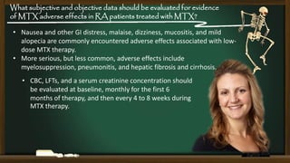 What subjective and objective data should be evaluated for evidence
of MTX adverse effects in RA patients treated with MTX?
• Nausea and other GI distress, malaise, dizziness, mucositis, and mild
alopecia are commonly encountered adverse effects associated with lowdose MTX therapy.
• More serious, but less common, adverse effects include
myelosuppression, pneumonitis, and hepatic fibrosis and cirrhosis.

• CBC, LFTs, and a serum creatinine concentration should
be evaluated at baseline, monthly for the first 6
months of therapy, and then every 4 to 8 weeks during
MTX therapy.

 