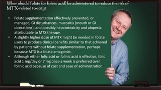 When should folate (or folinic acid) be administered to reduce the risk of
MTX-related toxicity?
•

•

•

Folate supplementation effectively prevented, or
managed, GI disturbances, mucositis (mouth or GI
ulcerations), and possibly hepatotoxicity and alopecia
attributable to MTX therapy.
A slightly higher dose of MTX might be needed in folate
users to produce clinical benefits similar to that achieved
by patients without folate supplementation, perhaps
because MTX is a folate antagonist.
Although either folic acid or folinic acid is effective, folic
acid 1 mg/day or 7 mg once a week is preferred over
folinic acid because of cost and ease of administration.

 