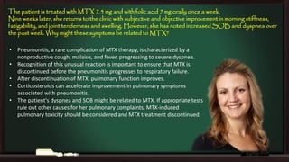 The patient is treated with MTX 7.5 mg and with folic acid 7 mg orally once a week.
Nine weeks later, she returns to the clinic with subjective and objective improvement in morning stiffness,
fatigability, and joint tenderness and swelling. However, she has noted increased SOB and dyspnea over
the past week. Why might these symptoms be related to MTX?
• Pneumonitis, a rare complication of MTX therapy, is characterized by a
nonproductive cough, malaise, and fever, progressing to severe dyspnea.
• Recognition of this unusual reaction is important to ensure that MTX is
discontinued before the pneumonitis progresses to respiratory failure.
• After discontinuation of MTX, pulmonary function improves.
• Corticosteroids can accelerate improvement in pulmonary symptoms
associated with pneumonitis.
• The patient's dyspnea and SOB might be related to MTX. If appropriate tests
rule out other causes for her pulmonary complaints, MTX-induced
pulmonary toxicity should be considered and MTX treatment discontinued.

 