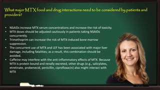 What major MTX food and drug interactions need to be considered by patients and
providers?
• NSAIDs increase MTX serum concentrations and increase the risk of toxicity.
• MTX doses should be adjusted cautiously in patients taking NSAIDs
concurrently.
• Trimethoprim can increase the risk of MTX-induced bone marrow
suppression.
• The concurrent use of MTX and LEF has been associated with major liver
damage, including fatalities; as a result, this combination should be
avoided.
• Caffeine may interfere with the anti-inflammatory effects of MTX. Because
MTX is protein bound and renally excreted, other drugs (e.g., salicylates,
etretinate, probenecid, penicillin, ciprofloxacin) also might interact with
MTX

 