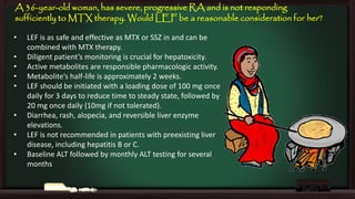 A 36-year-old woman, has severe, progressive RA and is not responding
sufficiently to MTX therapy. Would LEF be a reasonable consideration for her?
•
•
•
•
•
•
•
•

LEF is as safe and effective as MTX or SSZ in and can be
combined with MTX therapy.
Diligent patient’s monitoring is crucial for hepatoxicity.
Active metabolites are responsible pharmacologic activity.
Metabolite’s half-life is approximately 2 weeks.
LEF should be initiated with a loading dose of 100 mg once
daily for 3 days to reduce time to steady state, followed by
20 mg once daily (10mg if not tolerated).
Diarrhea, rash, alopecia, and reversible liver enzyme
elevations.
LEF is not recommended in patients with preexisting liver
disease, including hepatitis B or C.
Baseline ALT followed by monthly ALT testing for several
months

 