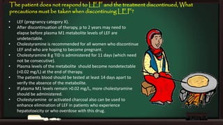 The patient does not respond to LEF and the treatment discontinued, What
precautions must be taken when discontinuing LEF?
•
•
•
•

•
•

•
•

LEF (pregnancy category X).
After discontinuation of therapy, p to 2 years may need to
elapse before plasma M1 metabolite levels of LEF are
undetectable.
Cholestyramine is recommended for all women who discontinue
LEF and who are hoping to become pregnant.
Cholestyramine 8 g TID is administered for 11 days (which need
not be consecutive).
Plasma levels of the metabolite should become nondetectable
(<0.02 mg/L) at the end of therapy.
The patients blood should be tested at least 14 days apart to
verify the absence of the metabolite.
If plasma M1 levels remain >0.02 mg/L, more cholestyramine
should be administered.
Cholestyramine or activated charcoal also can be used to
enhance elimination of LEF in patients who experience
hepatotoxicity or who overdose with this drug.

 