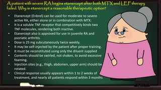 A patient with severe RA begins etanercept after both MTX and LEF therapy
failed. Why is etanercept a reasonable therapeutic option?
•
•
•
•
•
•
•

•
•

Etanercept (Enbrel) can be used for moderate to severe
active RA, either alone or in combination with MTX.
It is a soluble TNF receptor that competitively binds two
TNF molecules, rendering both inactive.
Etanercept also is approved for use in juvenile RA and
psoriatic arthritis.
Dose is 25 mg subcutaneously twice weekly.
It may be self-injected by the patient after proper training.
It must be reconstituted using only the diluent supplied
Contents should be swirled, not shaken, to avoid excessive
foaming.
Injection sites (e.g., thigh, abdomen, upper arm) should be
rotated.
Clinical response usually appears within 1 to 2 weeks of
treatment, and nearly all patients respond within 3 months

 