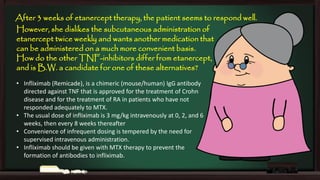 After 3 weeks of etanercept therapy, the patient seems to respond well.
However, she dislikes the subcutaneous administration of
etanercept twice weekly and wants another medication that
can be administered on a much more convenient basis.
How do the other TNF-inhibitors differ from etanercept,
and is B.W. a candidate for one of these alternatives?
• Infliximab (Remicade), is a chimeric (mouse/human) IgG antibody
directed against TNF that is approved for the treatment of Crohn
disease and for the treatment of RA in patients who have not
responded adequately to MTX.
• The usual dose of infliximab is 3 mg/kg intravenously at 0, 2, and 6
weeks, then every 8 weeks thereafter
• Convenience of infrequent dosing is tempered by the need for
supervised intravenous administration.
• Infliximab should be given with MTX therapy to prevent the
formation of antibodies to infliximab.

 