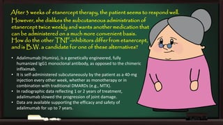 After 3 weeks of etanercept therapy, the patient seems to respond well.
However, she dislikes the subcutaneous administration of
etanercept twice weekly and wants another medication that
can be administered on a much more convenient basis.
How do the other TNF-inhibitors differ from etanercept,
and is B.W. a candidate for one of these alternatives?
• Adalimumab (Humira), is a genetically engineered, fully
humanized IgG1 monoclonal antibody, as opposed to the chimeric
infliximab.
• It is self-administered subcutaneously by the patient as a 40-mg
injection every other week, whether as monotherapy or in
combination with traditional DMARDs (e.g., MTX).
• In radiographic data reflecting 1 or 2 years of treatment,
adalimumab slowed the progression of joint damage.
• Data are available supporting the efficacy and safety of
adalimumab for up to 7 years.

 