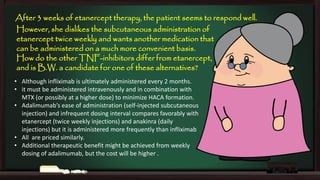 After 3 weeks of etanercept therapy, the patient seems to respond well.
However, she dislikes the subcutaneous administration of
etanercept twice weekly and wants another medication that
can be administered on a much more convenient basis.
How do the other TNF-inhibitors differ from etanercept,
and is B.W. a candidate for one of these alternatives?
• Although infliximab is ultimately administered every 2 months.
• it must be administered intravenously and in combination with
MTX (or possibly at a higher dose) to minimize HACA formation.
• Adalimumab’s ease of administration (self-injected subcutaneous
injection) and infrequent dosing interval compares favorably with
etanercept (twice weekly injections) and anakinra (daily
injections) but it is administered more frequently than infliximab
• All are priced similarly.
• Additional therapeutic benefit might be achieved from weekly
dosing of adalimumab, but the cost will be higher .

 