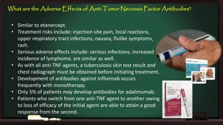 What are the Adverse Effects of Anti-Tumor Necrosis Factor Antibodies?
• Similar to etanercept.
• Treatment risks include: injection site pain, local reactions,
upper respiratory tract infections, nausea, flulike symptoms,
rash.
• Serious adverse effects include: serious infections, increased
incidence of lymphoma. are similar as well.
• As with all anti-TNF agents, a tuberculosis skin test result and
chest radiograph must be obtained before initiating treatment.
• Development of antibodies against infliximab occurs
frequently with monotherapy.
• Only 5% of patients may develop antibodies for adalimumab.
• Patients who switch from one anti-TNF agent to another owing
to loss of efficacy of the initial agent are able to attain a good
response from the second.

 