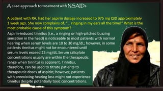 A case approach to treatment with NSAIDs
A patient with RA, had her aspirin dosage increased to 975 mg QID approximately
1 week ago. She now complains of, “… ringing in my ears all the time!” What is the
most probable cause of this symptom?
Aspirin-induced tinnitus (i.e., a ringing or high-pitched buzzing
sensation in the head) is noticeable to most patients with normal
hearing when serum levels are 10 to 30 mg/dL; however, in some
patients tinnitus might not be encountered until
serum levels exceed 25 mg/dL.Serum salicylate
concentrations usually are within the therapeutic
range when tinnitus is apparent. Tinnitus,
therefore, can be used to titrate patients to
therapeutic doses of aspirin; however, patients
with preexisting hearing loss might not experience
tinnitus despite potentially toxic concentrations.

 