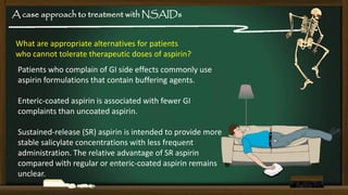 A case approach to treatment with NSAIDs
What are appropriate alternatives for patients
who cannot tolerate therapeutic doses of aspirin?

Patients who complain of GI side effects commonly use
aspirin formulations that contain buffering agents.
Enteric-coated aspirin is associated with fewer GI
complaints than uncoated aspirin.
Sustained-release (SR) aspirin is intended to provide more
stable salicylate concentrations with less frequent
administration. The relative advantage of SR aspirin
compared with regular or enteric-coated aspirin remains
unclear.

 