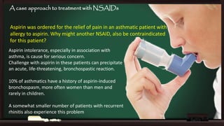 A case approach to treatment with NSAIDs
Aspirin was ordered for the relief of pain in an asthmatic patient with
allergy to aspirin. Why might another NSAID, also be contraindicated
for this patient?
Aspirin intolerance, especially in association with
asthma, is cause for serious concern.
Challenge with aspirin in these patients can precipitate
an acute, life-threatening, bronchospastic reaction.
10% of asthmatics have a history of aspirin-induced
bronchospasm, more often women than men and
rarely in children.
A somewhat smaller number of patients with recurrent
rhinitis also experience this problem

 