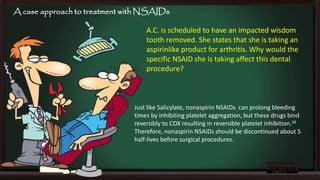 A case approach to treatment with NSAIDs

A.C. is scheduled to have an impacted wisdom
tooth removed. She states that she is taking an
aspirinlike product for arthritis. Why would the
specific NSAID she is taking affect this dental
procedure?

Just like Salicylate, nonaspirin NSAIDs can prolong bleeding
times by inhibiting platelet aggregation, but these drugs bind
reversibly to COX resulting in reversible platelet inhibition.34
Therefore, nonaspirin NSAIDs should be discontinued about 5
half-lives before surgical procedures.

 