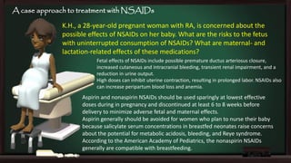 A case approach to treatment with NSAIDs

K.H., a 28-year-old pregnant woman with RA, is concerned about the
possible effects of NSAIDs on her baby. What are the risks to the fetus
with uninterrupted consumption of NSAIDs? What are maternal- and
lactation-related effects of these medications?
Fetal effects of NSAIDs include possible premature ductus arteriosus closure,
increased cutaneous and intracranial bleeding, transient renal impairment, and a
reduction in urine output.
High doses can inhibit uterine contraction, resulting in prolonged labor. NSAIDs also
can increase peripartum blood loss and anemia.

Aspirin and nonaspirin NSAIDs should be used sparingly at lowest effective
doses during in pregnancy and discontinued at least 6 to 8 weeks before
delivery to minimize adverse fetal and maternal effects.
Aspirin generally should be avoided for women who plan to nurse their baby
because salicylate serum concentrations in breastfed neonates raise concerns
about the potential for metabolic acidosis, bleeding, and Reye syndrome.
According to the American Academy of Pediatrics, the nonaspirin NSAIDs
generally are compatible with breastfeeding.

 
