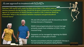 A case approach to treatment with NSAIDs
Naproxen 500 mg BID with meals has been prescribed, if the patient were to
develop dyspepsia during therapy, should she be given misoprostol for prophylaxis
against GI complications of NSAID therapy or would a COX-2 selective NSAID be
preferable? What is the correlation between dyspepsia and gastroduodenal
mucosal injury?
5% and 15% of patients with RA discontinue NSAID
therapy because of dyspepsia.

NSAID-induced gastroduodenal mucosal damage
primarily results from inhibition of COX-1 in the
mucosal lining.
Dyspepsia can be managed by ingesting the NSAID
with meals or a large glass of water
Routine concomitant antiulcer prophylactic therapy is
not warranted for all patients taking NSAIDs

 