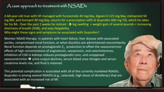 A case approach to treatment with NSAIDs
A 68-year-old man with HF managed with furosemide 40 mg/day, digoxin 0.125 mg/day, metoprolol 50
mg BID, and lisinopril 40 mg/day, returns for a prescription refill of ibuprofen 600 mg TID, which he takes
for his RA. Over the past 2 weeks he noticed :  leg swelling + weight gain of several pounds + increasing
shortness of breath (SOB), and easy fatigability.
Why might these signs and symptoms be associated with ibuprofen?
Monitor NSAID therapy in patients with heart failure, liver disease with associated
ascites, compromised renal function, or when diuretics are administered concomitantly.
Renal function depends on prostaglandin E2 production to offset the vasoconstrictor
effects of high concentrations of angiotensin, vasopressin, and catecholamines.
Inhibition of COX in kidneys reduces prostaglandin conc. and unopposed
vasoconstriction  urine output declines, serum blood urea nitrogen and serum
creatinine levels rise, and fluid is retained.
This potential complication is associated with all of the currently marketed NSAIDs.
Ibuprofen is among several NSAIDS (e.g., celecoxib, high doses of diclofenac) that are
associated with an increased risk of MI.

 