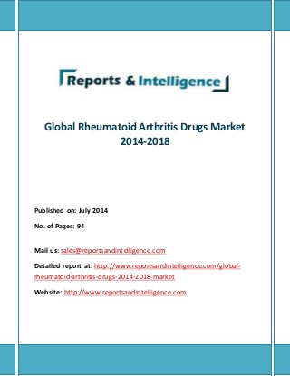 Global Rheumatoid Arthritis Drugs Market 
2014-2018 
Published on: July 2014 
No. of Pages: 94 
Mail us: sales@reportsandintelligence.com 
Detailed report at: http://www.reportsandintelligence.com/global - 
rheumatoid-arthritis-drugs-2014-2018-market 
Website: http://www.reportsandintelligence.com 
 
